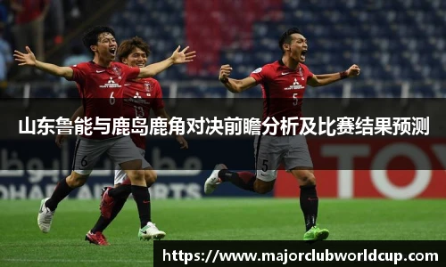 山东鲁能与鹿岛鹿角对决前瞻分析及比赛结果预测